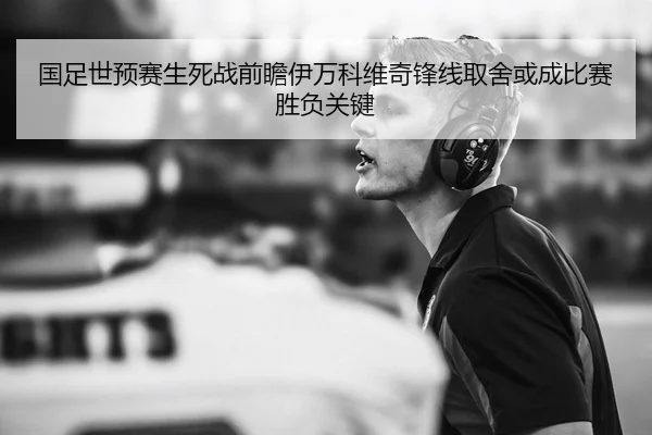 国足世预赛生死战前瞻伊万科维奇锋线取舍或成比赛胜负关键
