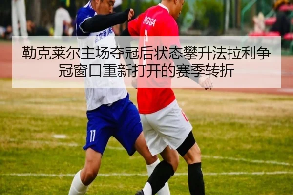 勒克莱尔主场夺冠后状态攀升法拉利争冠窗口重新打开的赛季转折