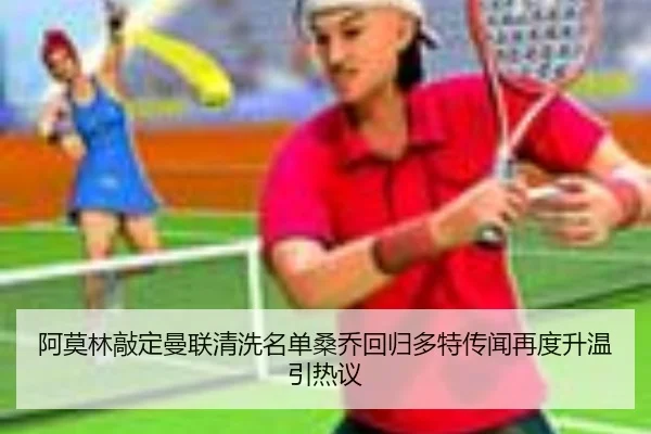 阿莫林敲定曼联清洗名单桑乔回归多特传闻再度升温引热议